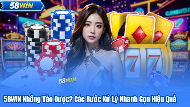 58WIN Không Vào Được? Các Bước Xử Lý Nhanh Gọn Hiệu Quả